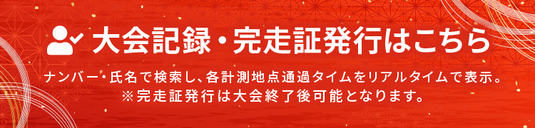大会記録・完走証発行はこちら ナンバー・氏名で検索し、各計測地点通過タイムをリアルタイムで表示。※完走証発行は大会終了後可能となります。